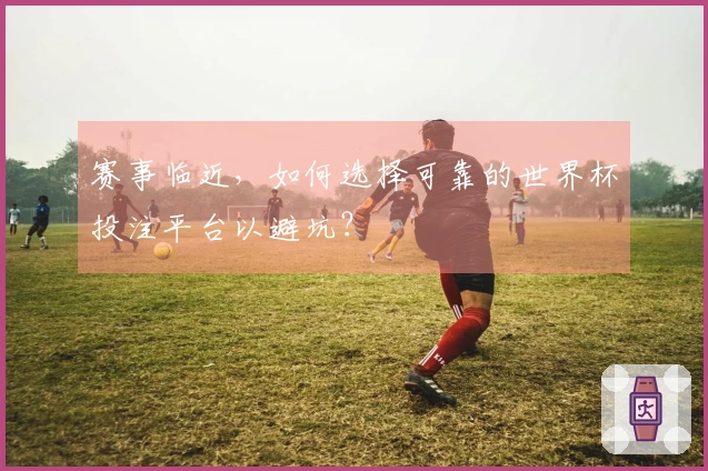 赛事临近，如何选择可靠的世界杯投注平台以避坑？