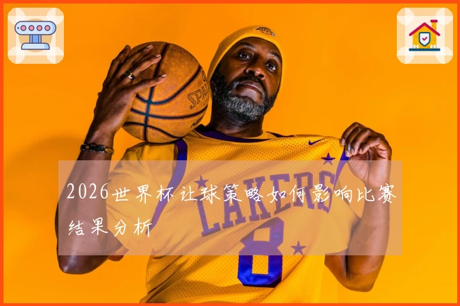 2026世界杯让球策略如何影响比赛结果分析
