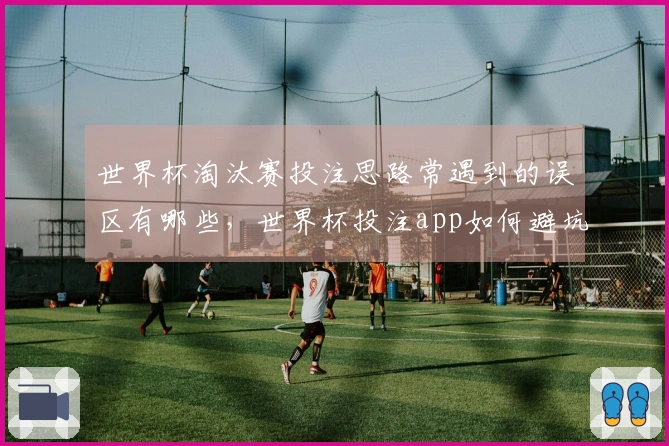 世界杯淘汰赛投注思路常遇到的误区有哪些，世界杯投注app如何避坑？