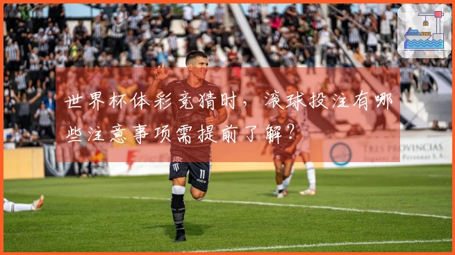 世界杯体彩竞猜时，滚球投注有哪些注意事项需提前了解？